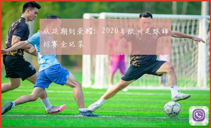 从延期到荣耀:2020年欧洲足球锦标赛全记录