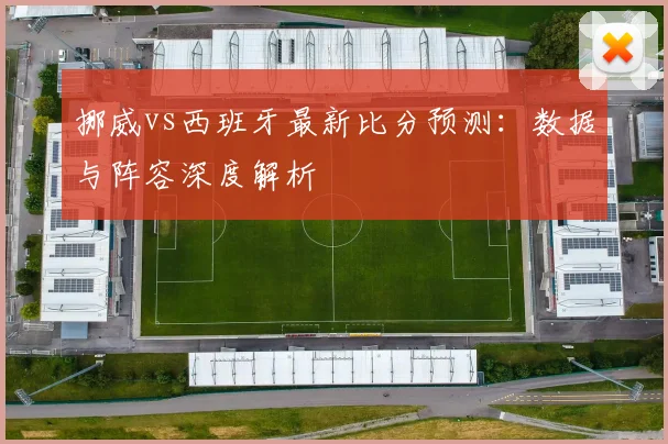 挪威vs西班牙最新比分预测：数据与阵容深度解析