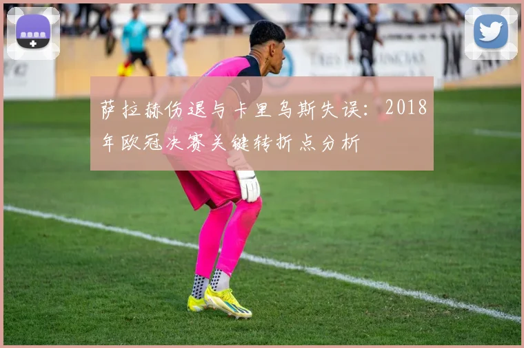 萨拉赫伤退与卡里乌斯失误:2018年欧冠决赛关键转折点分析