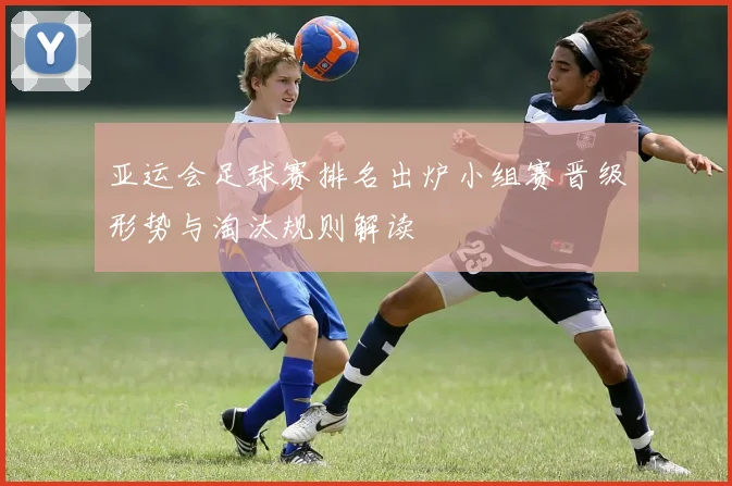 亚运会足球赛排名出炉小组赛晋级形势与淘汰规则解读