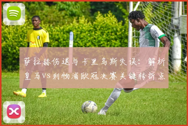 萨拉赫伤退与卡里乌斯失误：解析皇马vs利物浦欧冠决赛关键转折点
