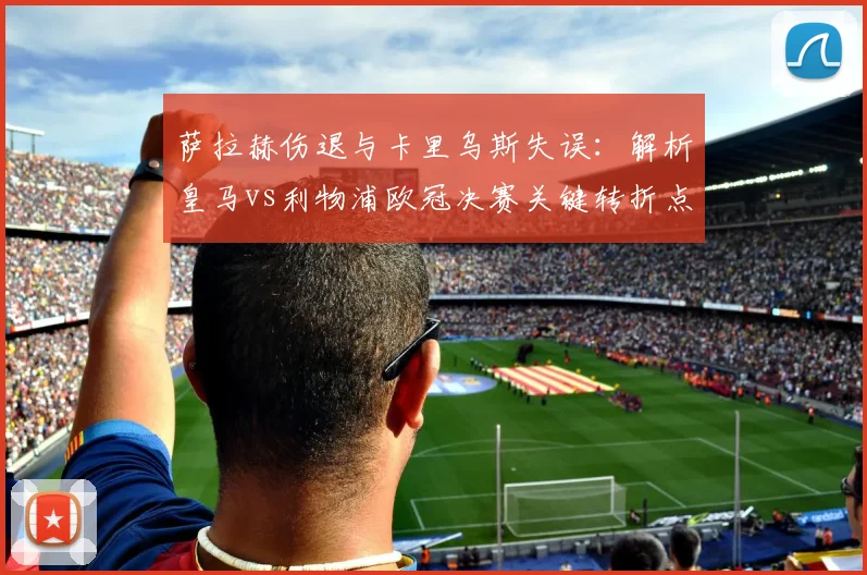 萨拉赫伤退与卡里乌斯失误:解析皇马vs利物浦欧冠决赛关键转折点