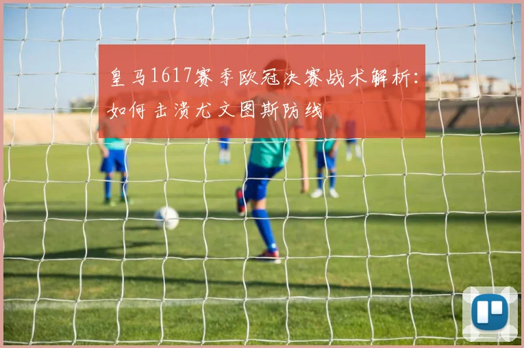 皇马1617赛季欧冠决赛战术解析:如何击溃尤文图斯防线