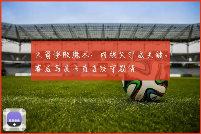 火箭惨败魔术，内线失守成关键，赛后乌度卡直言防守崩溃