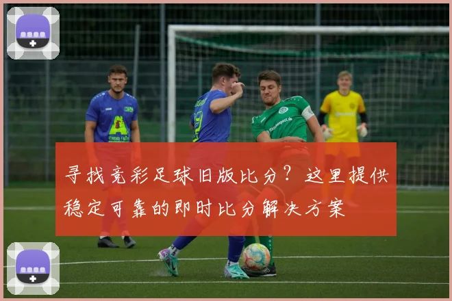 寻找竞彩足球旧版比分？这里提供稳定可靠的即时比分解决方案