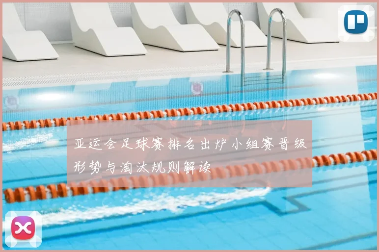 亚运会足球赛排名出炉小组赛晋级形势与淘汰规则解读