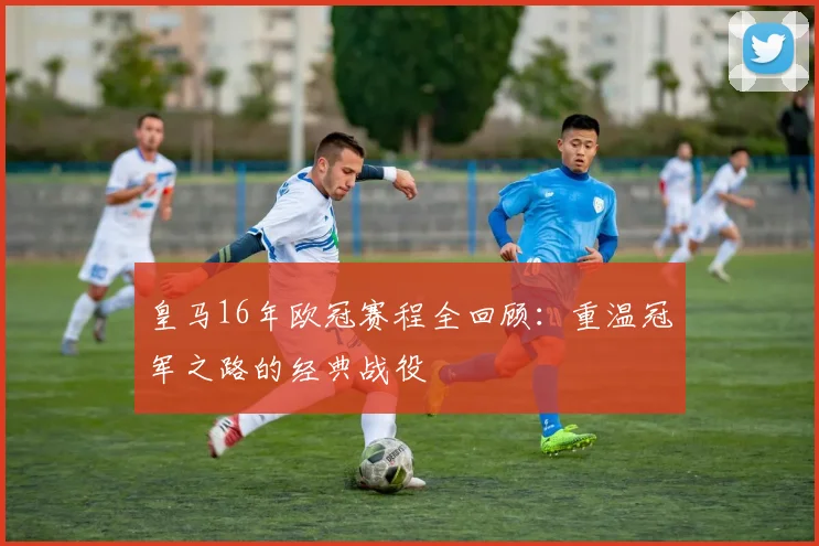 皇马16年欧冠赛程全回顾：重温冠军之路的经典战役