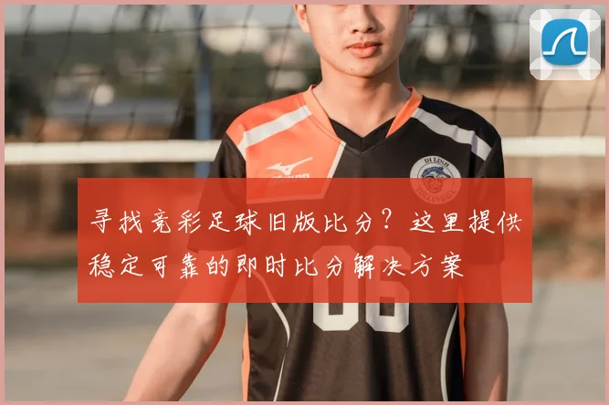寻找竞彩足球旧版比分?这里提供稳定可靠的即时比分解决方案