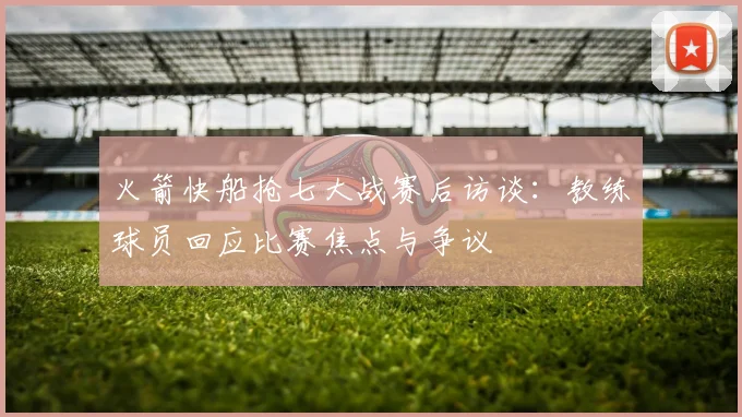 火箭快船抢七大战赛后访谈：教练球员回应比赛焦点与争议