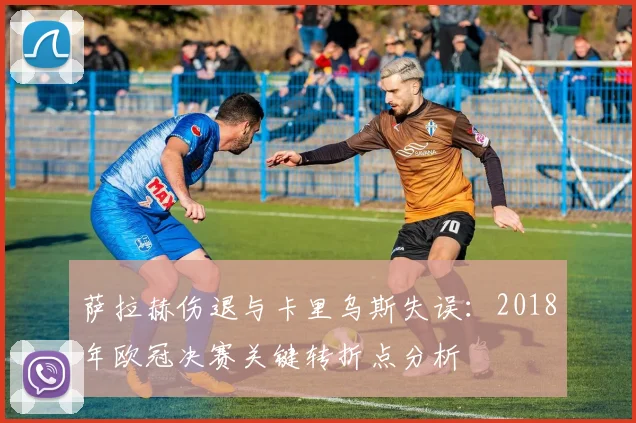萨拉赫伤退与卡里乌斯失误：2018年欧冠决赛关键转折点分析