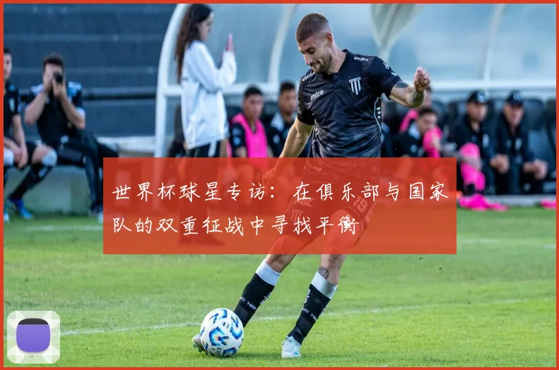 世界杯球星专访:在俱乐部与国家队的双重征战中寻找平衡