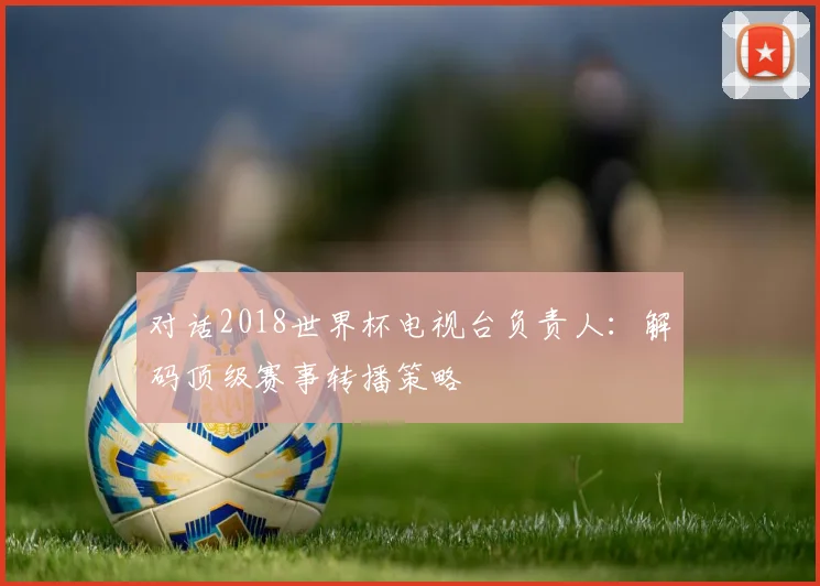 对话2018世界杯电视台负责人：解码顶级赛事转播策略