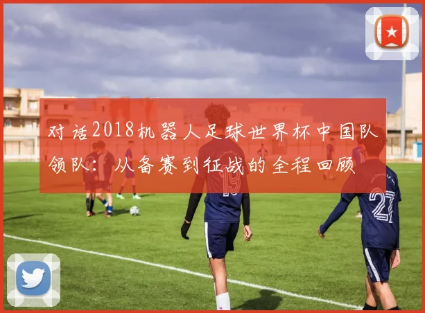 对话2018机器人足球世界杯中国队领队：从备赛到征战的全程回顾
