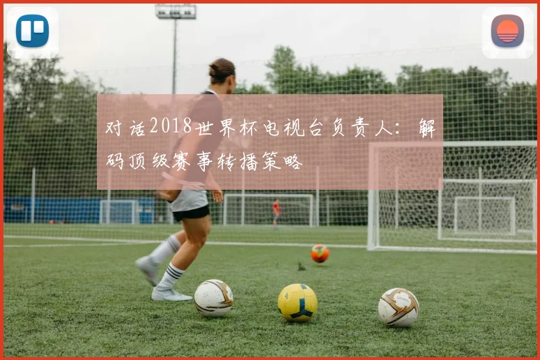 对话2018世界杯电视台负责人：解码顶级赛事转播策略