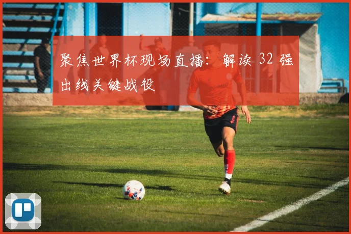 聚焦世界杯现场直播:解读 32 强出线关键战役