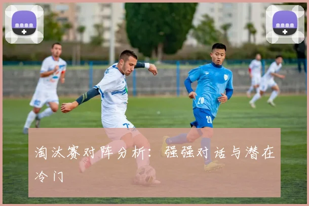 淘汰赛对阵分析：强强对话与潜在冷门
