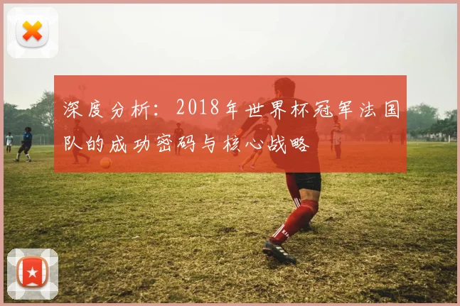 深度分析：2018年世界杯冠军法国队的成功密码与核心战略