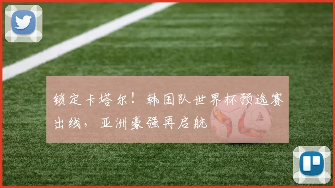 锁定卡塔尔！韩国队世界杯预选赛出线，亚洲豪强再启航