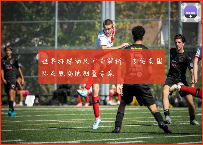 世界杯球场尺寸全解析:专访前国际足联场地测量专家