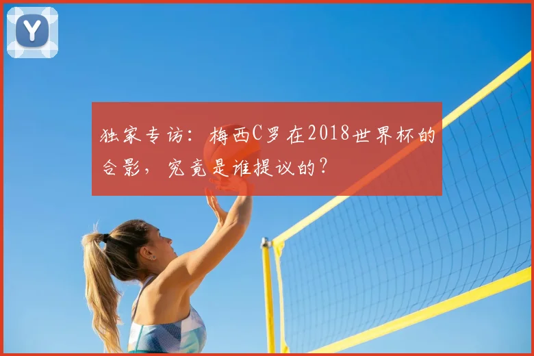独家专访：梅西C罗在2018世界杯的合影，究竟是谁提议的？