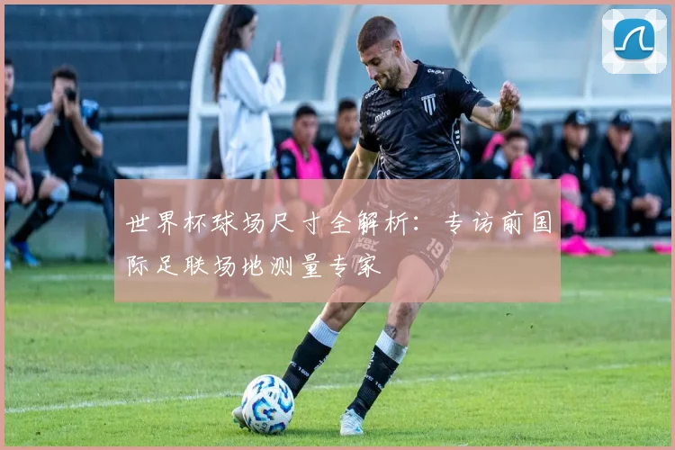 世界杯球场尺寸全解析:专访前国际足联场地测量专家