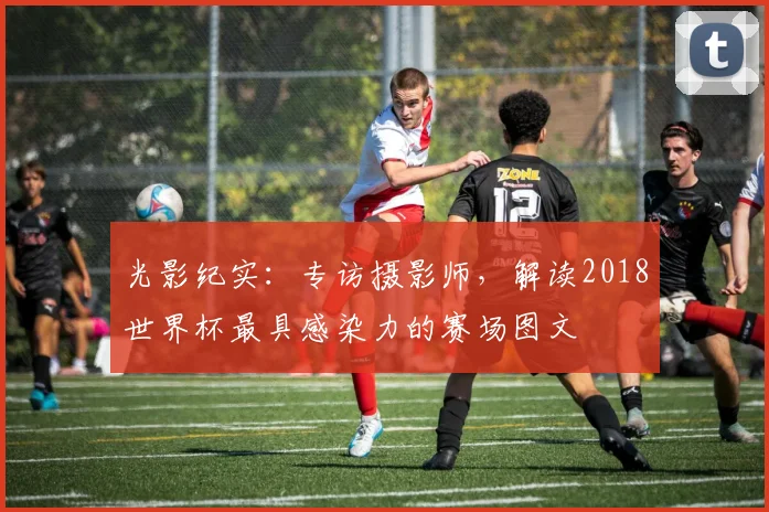 光影纪实:专访摄影师,解读2018世界杯最具感染力的赛场图文