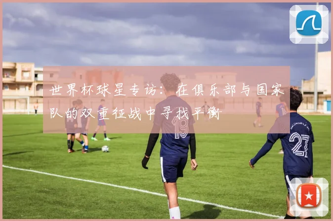 世界杯球星专访:在俱乐部与国家队的双重征战中寻找平衡