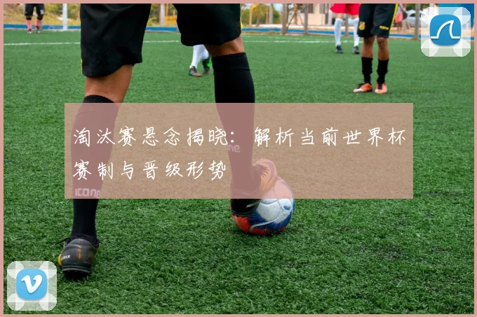 淘汰赛悬念揭晓:解析当前世界杯赛制与晋级形势