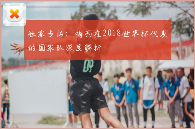 独家专访:梅西在2018世界杯代表的国家队深度解析